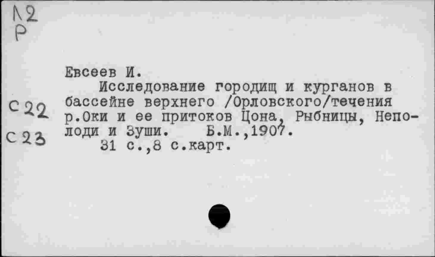 ﻿Евсеев И.
Исследование городищ и курганов в бассейне верхнего /Орловского/течения р.Оки и ее притоков Цона, Рыбницы, Непо-r п а лоди и Зуши. Б.М.,1907.
v z *	31 с.,8 с.карт.